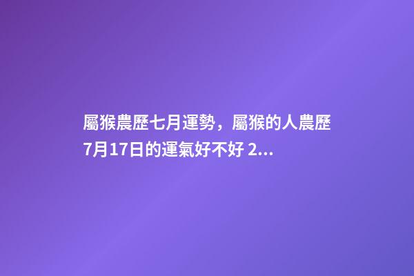 屬猴農歷七月運勢，屬猴的人農歷7月17日的運氣好不好 2002年7月17日農歷出生在今年的運程是怎樣的